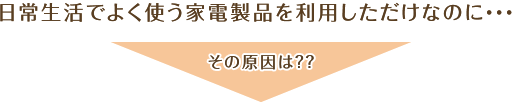 日常生活でよく使う家電製品を利用しただけなのに・・・・　その原因は？？